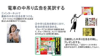 電車の中吊り広告を英訳する
①インターネットで
最新の中吊り広告を見つける。
スマートフォンでは最新の中吊り広告を
見るための専用のアプリもある。

②中吊り広告を部分に分け、
各自の担当を決める。
グループごとに担当する雑誌を決め
て、グループ内では、メンバー各自が担
当できるように記事を割り振る。

③翻訳した中吊り広告を印刷し、
プレゼンをする。
週刊や月刊など、一定のペースで中吊り
広告が出るので、定期的な実践としてもよい。

 