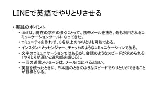 LINEで英語でやりとりさせる
• 実践のポイント
• LINEは、現在の学生の多くにとって、携帯メールを抜き、最も利用されるコ
ミュニケーションツールになってきた。
• コミュニティを作れば、３名以上のやりとりも可能である。
• インスタントメッセンジャー、チャットのようなコミュニケーションである。
• 文字のコミュニケーションではあるが、会話のようなスピードが求められる
（やりとりが遅いと違和感を感じる）。
• 一回の送信メッセージは、メールに比べると短い。
• 英語を使ったときに、日本語のときのようなスピードでやりとりができること
が目標となる。

 