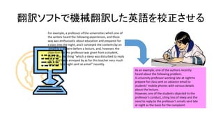 翻訳ソフトで機械翻訳した英語を校正させる
For example, a professor of the universities which one of
the writers heard the following experiences, and there
was was enthusiastic about education and prepared for
a class into the night, and I conveyed the contents by an
email to a student before a lecture, and, however, the
objection for this professor was given from a student,
and it was the thing "which a sleep was disturbed to reply
to it, and I was annoyed by as for this teacher very much
because late-night sent an email" recently.
As an example, one of the authors recently
heard about the following problem.
A university professor working late at night to
prepare for class sent an advance email to
students’ mobile phones with various details
about the lecture.
However, one of the students objected to the
professor’s conduct, citing loss of sleep and the
need to reply to the professor’s emails sent late
at night as the basis for the complaint.

 