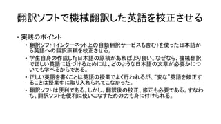 翻訳ソフトで機械翻訳した英語を校正させる
• 実践のポイント
• 翻訳ソフト（インターネット上の自動翻訳サービスも含む）を使った日本語か
ら英語への翻訳原稿を校正させる。
• 学生自身の作成した日本語の原稿があればより良い。なぜなら、機械翻訳
で正しい英語に近づけるためには、どのような日本語の文章が必要かにつ
いても学べるからである。
• 正しい英語を書くことは英語の授業でよく行われるが、“変な”英語を修正す
ることは授業中に取り入れられてこなかった。
• 翻訳ソフトは便利である。しかし、翻訳後の校正、修正も必要である。すなわ
ち、翻訳ソフトを便利に使いこなすための力も身に付けられる。

 
