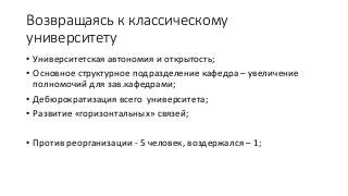 Возвращаясь к классическому
университету
• Университетская автономия и открытость;
• Основное структурное подразделение кафедра – увеличение
полномочий для зав.кафедрами;
• Дебюрократизация всего университета;
• Развитие «горизонтальных» связей;
• Против реорганизации - 5 человек, воздержался – 1;
 
