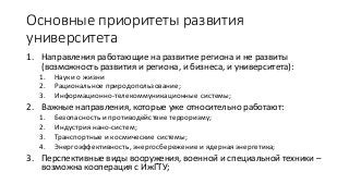 Основные приоритеты развития
университета
1. Направления работающие на развитие региона и не развиты
(возможность развития и региона, и бизнеса, и университета):
1. Науки о жизни
2. Рациональное природопользование;
3. Информационно-телекоммуникационные системы;
2. Важные направления, которые уже относительно работают:
1. Безопасность и противодействие терроризму;
2. Индустрия нано-систем;
3. Транспортные и космические системы;
4. Энергоэффективность, энергосбережение и ядерная энергетика;
3. Перспективные виды вооружения, военной и специальной техники –
возможна кооперация с ИжГТУ;
 