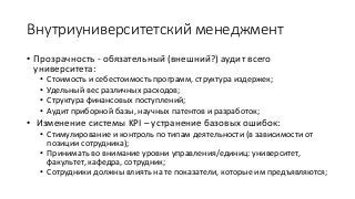 Внутриуниверситетский менеджмент
• Прозрачность - обязательный (внешний?) аудит всего
университета:
• Стоимость и себестоимость программ, структура издержек;
• Удельный вес различных расходов;
• Структура финансовых поступлений;
• Аудит приборной базы, научных патентов и разработок;
• Изменение системы KPI – устранение базовых ошибок:
• Стимулирование и контроль по типам деятельности (в зависимости от
позиции сотрудника);
• Принимать во внимание уровни управления/единиц: университет,
факультет, кафедра, сотрудник;
• Сотрудники должны влиять на те показатели, которые им предъявляются;
 