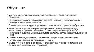 Обучение
• Увеличение роли зав. кафедр в принятии решений о процессе
обучения;
• Основной приоритет обучению, (четкая система) стимулирование
деятельности преподавателя;
• Личностное и культурное развитие – как элемент процесса обучения;
• Комплексное развитие информационных систем университета,
интеграция в процесс обучения (более широкий доступ к ИИАС,
интеграция с дистанционными платформами, обучения деятельности в
них);
• Работа с посещаемостью и политикой сохранности контингента
(штрафы денежные за пересдачи и т.д.);
• Более гибкий подход к планам и стандартам, гибкое их изменение,
включение «живых» исследований;
 