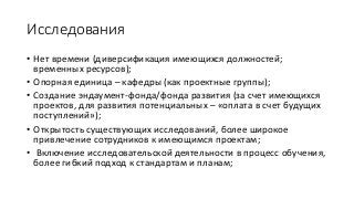 Исследования
• Нет времени (диверсификация имеющихся должностей;
временных ресурсов);
• Опорная единица – кафедры (как проектные группы);
• Создание эндаумент-фонда/фонда развития (за счет имеющихся
проектов, для развития потенциальных – «оплата в счет будущих
поступлений»);
• Открытость существующих исследований, более широкое
привлечение сотрудников к имеющимся проектам;
• Включение исследовательской деятельности в процесс обучения,
более гибкий подход к стандартам и планам;
 