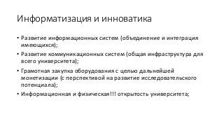 Информатизация и инноватика
• Развитие информационных систем (объединение и интеграция
имеющихся);
• Развитие коммуникационных систем (общая инфраструктура для
всего университета);
• Грамотная закупка оборудования с целью дальнейшей
монетизации (с перспективой на развитие исследовательского
потенциала);
• Информационная и физическая!!! открытость университета;
 