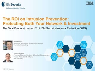 © 2015 IBM Corporation
The Total Economic Impact™ of IBM Security Network Protection (XGS)
Ben Harris
Business Technology Strategy Consultant
Forrester Consulting
Paul Griswold
Program Director, Strategy & Product Management
Threat Protection & X-Force
IBM Security
The ROI on Intrusion Prevention:
Protecting Both Your Network & Investment
 