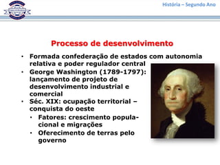 História – Segundo Ano
Processo de desenvolvimento
• Formada confederação de estados com autonomia
relativa e poder regulador central
• George Washington (1789-1797):
lançamento de projeto de
desenvolvimento industrial e
comercial
• Séc. XIX: ocupação territorial –
conquista do oeste
• Fatores: crescimento popula-
cional e migrações
• Oferecimento de terras pelo
governo
 