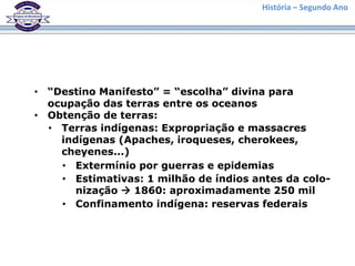 História – Segundo Ano
• “Destino Manifesto” = “escolha” divina para
ocupação das terras entre os oceanos
• Obtenção de terras:
• Terras indígenas: Expropriação e massacres
indígenas (Apaches, iroqueses, cherokees,
cheyenes...)
• Extermínio por guerras e epidemias
• Estimativas: 1 milhão de índios antes da colo-
nização  1860: aproximadamente 250 mil
• Confinamento indígena: reservas federais
 