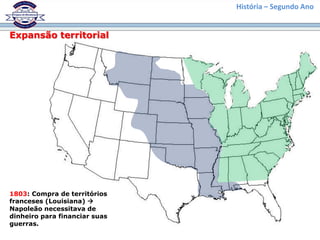 História – Segundo Ano
Expansão territorial
1803: Compra de territórios
franceses (Louisiana) 
Napoleão necessitava de
dinheiro para financiar suas
guerras.
 