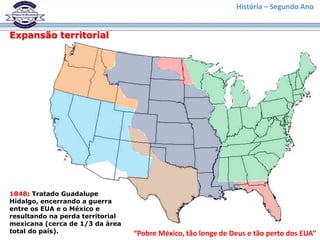 História – Segundo Ano
Expansão territorial
1848: Tratado Guadalupe
Hidalgo, encerrando a guerra
entre os EUA e o México e
resultando na perda territorial
mexicana (cerca de 1/3 da área
total do país). “Pobre México, tão longe de Deus e tão perto dos EUA”
 