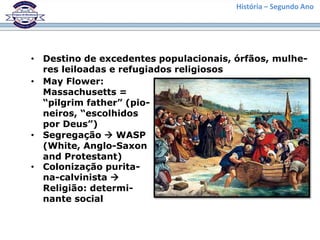 História – Segundo Ano
• Destino de excedentes populacionais, órfãos, mulhe-
res leiloadas e refugiados religiosos
• May Flower:
Massachusetts =
“pilgrim father” (pio-
neiros, “escolhidos
por Deus”)
• Segregação  WASP
(White, Anglo-Saxon
and Protestant)
• Colonização purita-
na-calvinista 
Religião: determi-
nante social
 