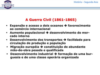 História – Segundo Ano
A Guerra Civil (1861-1865)
 Expansão e acesso a dois oceanos  favorecimento
ao comércio internacional
 Aumento populacional  desenvolvimento do mer-
cado interno
 Desenvolvimento dos transportes  facilidade para
circulação de produção e população
 Migração européia  constituição de abundante
mão-de-obra pesada e qualificada
 Desenvolvimento industrial  formação de uma bur-
guesia e de uma classe operária organizada
 