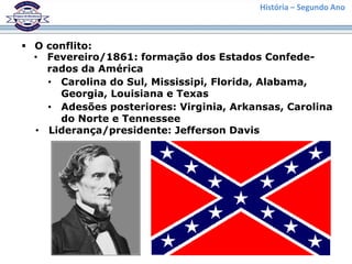 História – Segundo Ano
 O conflito:
• Fevereiro/1861: formação dos Estados Confede-
rados da América
• Carolina do Sul, Mississipi, Florida, Alabama,
Georgia, Louisiana e Texas
• Adesões posteriores: Virginia, Arkansas, Carolina
do Norte e Tennessee
• Liderança/presidente: Jefferson Davis
 