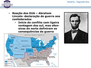 História – Segundo Ano
• Reação dos EUA – Abraham
Lincoln: declaração de guerra aos
confederados
• Início do conflito com ligeira
vantagem dos sul, mas ofen-
sivas do norte definiram as
consequências da guerra
 