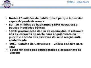 História – Segundo Ano
 Norte: 20 milhões de habitantes e parque industrial
capaz de produzir armas
 Sul: 10 milhões de habitantes (35% escravos) e
poucas industrias bélicas
 1863: proclamação do fim da escravidão  estímulo
aos ex-escravos do norte para engajamento na
guerra e adesão dos escravos do sul à reação anti-
confederada
 1963: Batalha de Gettysburg – vitória decisiva para
EUA
 1865: rendição dos confederados e assassinato de
Lincoln
 