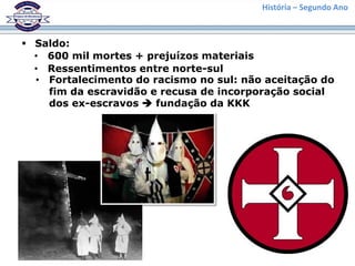 História – Segundo Ano
 Saldo:
• 600 mil mortes + prejuízos materiais
• Ressentimentos entre norte-sul
• Fortalecimento do racismo no sul: não aceitação do
fim da escravidão e recusa de incorporação social
dos ex-escravos  fundação da KKK
 
