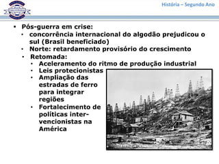 História – Segundo Ano
 Pós-guerra em crise:
• concorrência internacional do algodão prejudicou o
sul (Brasil beneficiado)
• Norte: retardamento provisório do crescimento
• Retomada:
• Aceleramento do ritmo de produção industrial
• Leis protecionistas
• Ampliação das
estradas de ferro
para integrar
regiões
• Fortalecimento de
políticas inter-
vencionistas na
América
 