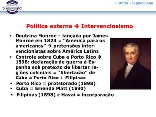 História – Segundo Ano
Política externa  Intervencionismo
 Doutrina Monroe – lançada por James
Monroe em 1823 = “América para os
americanos”  pretensões inter-
vencionistas sobre América Latina
 Controle sobre Cuba e Porto Rico 
1898: declaração de guerra à Es-
panha sob pretexto de libertar re-
giões coloniais = “libertação” de
Cuba e Porto Rico + Filipinas
 Porto Rico = protetorado (1898)
 Cuba = Emenda Platt (1880)
 Filipinas (1898) e Havaí = incorporação
 