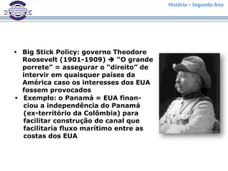 História – Segundo Ano
 Big Stick Policy: governo Theodore
Roosevelt (1901-1909)  “O grande
porrete” = assegurar o “direito” de
intervir em quaisquer países da
América caso os interesses dos EUA
fossem provocados
 Exemplo: o Panamá = EUA finan-
ciou a independência do Panamá
(ex-território da Colômbia) para
facilitar construção do canal que
facilitaria fluxo marítimo entre as
costas dos EUA
 
