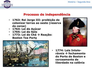 História – Segundo Ano
Processo de independência
• 1763: Rei Jorge III: proibição de
colonizar terras ao oeste (reserva
da coroa)
• 1764: Lei do Açúcar
• 1765: Lei do Selo
• 1773: Lei do Chá  Reação:
Boston Tea Party
• 1774: Leis Intole-
ráveis  fechamento
do Porto de Boston e
cerceamento de
liberdade na colônia
 