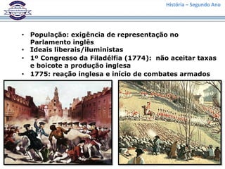 História – Segundo Ano
• População: exigência de representação no
Parlamento inglês
• Ideais liberais/iluministas
• 1º Congresso da Filadélfia (1774): não aceitar taxas
e boicote a produção inglesa
• 1775: reação inglesa e início de combates armados
 