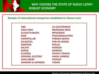 ROBUST ECONOMY Sample of international companies established in Nuevo Le ó n ABB LG ELECTRONICS AISIN SEIKI MERCEDES BENZ ALCOA-FUJIKURA MITSUBISHI BASF PACKARDELECTRIC CATERPILLAR PARKER ZENITH CELESTICA PHELPS DODGE DANFOSS PIOLAX DELPHI PIONEER DENSO SIEMENS ELCOTEQ TOYOTA TSUSHO GENERAL ELECTRIC UNION CARBIDE JOHN DEERE VISTEON JOHNSON & JOHNSON YAZAKI WHY CHOOSE THE STATE OF NUEVO LEÓN? 