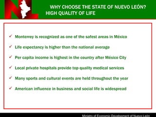 HIGH QUALITY OF LIFE Monterrey is recognized as one of the safest areas in México Life expectancy is higher than the national average Per capita income is highest in the country after México City Local private hospitals provide top quality medical services Many sports and cultural events are held throughout the year American influence in business and social life is widespread WHY CHOOSE THE STATE OF NUEVO LEÓN? 