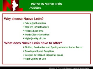 INVEST IN NUEVO LEÓN AGENDA Why choose Nuevo León? Privileged Location Modern Infrastructure Robust Economy World-Class Education High Quality of Life What does Nuevo León have to offer? Skilled, Productive and Quality oriented Labor Force Developed Local Suppliers Several developed Industrial areas High Quality of Life 