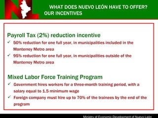 OUR INCENTIVES Payroll Tax (2%) reduction incentive 50% reduction for one full year, in municipalities included in the Monterrey Metro area 95% reduction for one full year, in municipalities outside of the Monterrey Metro area Mixed Labor Force Training Program Government hires workers for a three-month training period, with a salary equal to 1.5 minimum wage Foreign company must hire up to 70% of the trainees by the end of the program WHAT DOES NUEVO LEÓN HAVE TO OFFER? 