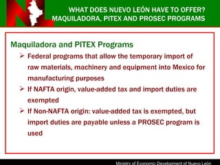 MAQUILADORA, PITEX AND PROSEC PROGRAMS Maquiladora and PITEX Programs Federal programs that allow the temporary import of raw materials, machinery and equipment into Mexico for manufacturing purposes If NAFTA origin, value-added tax and import duties are exempted If Non-NAFTA origin: value-added tax is exempted, but import duties are payable unless a PROSEC program is used WHAT DOES NUEVO LEÓN HAVE TO OFFER? 