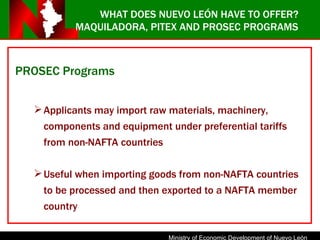 MAQUILADORA, PITEX AND PROSEC PROGRAMS PROSEC Programs Applicants may import raw materials, machinery, components and equipment under preferential tariffs from non-NAFTA countries Useful when importing goods from non-NAFTA countries to be processed and then exported to a NAFTA member country WHAT DOES NUEVO LEÓN HAVE TO OFFER? 