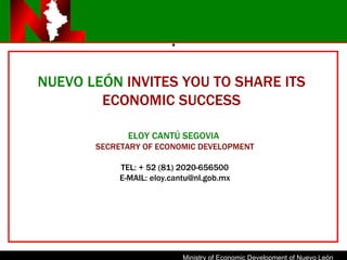 . NUEVO LE Ó N  INVITES YOU TO SHARE ITS ECONOMIC SUCCESS ELOY CANTÚ SEGOVIA  SECRETARY OF ECONOMIC DEVELOPMENT TEL: + 52 (81) 2020-656500 E-MAIL: eloy.cantu@nl.gob.mx 