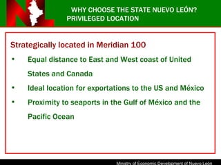 WHY CHOOSE THE STATE NUEVO LEÓN? PRIVILEGED LOCATION Strategically located in Meridian 100 Equal distance to East and West coast of United States and Canada Ideal location for exportations to the US and México Proximity to seaports in the Gulf of México and the Pacific Ocean 