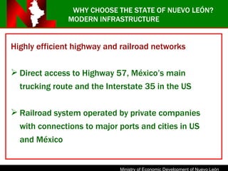 Highly efficient highway and railroad networks  Direct access to Highway 57, México’s main trucking route and the Interstate 35 in the US Railroad system operated by private companies with connections to major ports and cities in US and México WHY CHOOSE THE STATE OF NUEVO LEÓN? MODERN INFRASTRUCTURE 