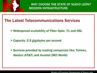 The Latest Telecommunications Services Widespread availability of Fiber Optic, T1 and DSL Capacity: 2.5 gigabytes per second Services provided by leading companies like: Telmex, Alestra (AT&T) and Avantel (MCI World)  WHY CHOOSE THE STATE OF NUEVO LEÓN? MODERN INFRASTRUCTURE 