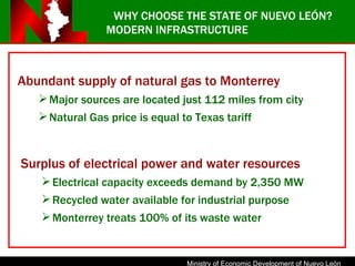 Surplus of electrical power and water resources Electrical capacity exceeds demand by 2,350 MW Recycled water available for industrial purpose Monterrey treats 100% of its waste water WHY CHOOSE THE STATE OF NUEVO LEÓN? MODERN INFRASTRUCTURE Abundant supply of natural gas to Monterrey Major sources are located just 112 miles from city Natural Gas price is equal to Texas tariff 