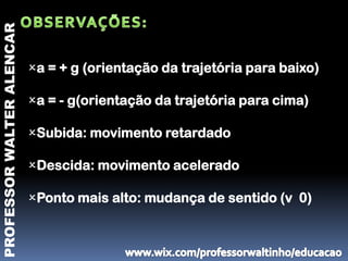 PROFESSOR WALTER ALENCAR



                           a = + g (orientação da trajetória para baixo)

                           a = - g(orientação da trajetória para cima)

                           Subida: movimento retardado

                           Descida: movimento acelerado

                           Ponto mais alto: mudança de sentido (v 0)
 