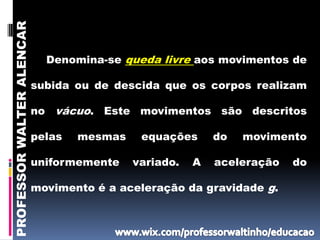 PROFESSOR WALTER ALENCAR


                             Denomina-se queda livre aos movimentos de

                           subida ou de descida que os corpos realizam

                           no vácuo. Este movimentos são descritos

                           pelas   mesmas    equações      do   movimento

                           uniformemente    variado.   A   aceleração   do

                           movimento é a aceleração da gravidade g.
 