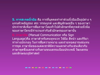 5.  การสะกดนิ้วมือ  คือ การที่บุคคลทำท่าด้วยนิ้วมือเป็นรูปต่าง ๆ แทนตัวพยัญชนะ สระ วรรณยุกต์ และสัญลักษณ์อื่น ๆ ของภาษาประจำชาติเพื่อการสื่อภาษาโดยทั่วไปตัวอักษรที่สะกดด้วยนิ้วมือของภาษาใดจะมีจำนวนเท่ากับตัวอักษรของภาษานั้น 6.  ภาษามือ   (Manual Communication  หรือ  Sign Language) คือ ภาษาสำหรับคนหูหนวก ใช้มือ สีหน้า และกิริยาท่าทางประกอบ ในการสื่อความหมาย และถ่ายทอดอารมณ์แทนการพูด ภาษามือของแต่ละชาติมีความแตกต่างกันเช่นเดียวกับภาษาพูดซึ่งแตกต่างกันตามขนบธรรมเนียมประเพณี วัฒนธรรม และลักษณะภูมิศาสตร์ 