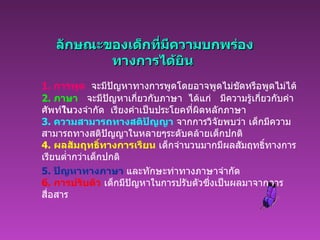   ลักษณะของเด็กที่มีความบกพร่อง ทางการได้ยิน 1.  การพูด     จะมีปัญหาทางการพูดโดยอาจพูดไม่ชัดหรือพูดไม่ได้ 2.  ภาษา      จะมีปัญหาเกี่ยวกับภาษา    ได้แก่     มีความรู้เกี่ยวกับคำศัพท์ ใน วงจำกัด    เรียงคำเป็นประโยคที่ผิดหลักภาษา 3.  ความสามารถทางสติปัญญา  จากการวิจัยพบว่า เด็กมีความสามารถทางสติปัญญาในหลายๆระดับคล้ายเด็กปกติ 4.  ผลสัมฤทธิ์ทางการเรียน  เด็กจำนวนมากมีผลสัมฤทธิ์ทางการเรียนต่ำกว่าเด็กปกติ 5.  ปัญหาทางภาษา   และทักษะท่าทางภาษาจำกัด 6.  การปรับตัว  เด็กมีปัญหาในการปรับตัวซึ่งเป็นผลมาจากการสื่อสาร 