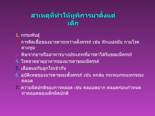 สาเหตุที่ทำให้หูพิการมาตั้งแต่เด็ก 1.   กรรมพันธุ์   2.   การติดเชื้อของมารดาระหว่างตั้งครรภ์ เช่น หักเยอรมัน กามโรค คางทูม   3.   พิษจากยาหรืออาหารบางประเภทที่มารดาได้รับขณะมีครรภ์   4.   โรคขาดธาตุอาหารของมารดาขณะมีครรภ์   5.   เลือดแม่กับลูกไม่เข้ากัน   6 .   อุบัติเหตุของมารดาขณะตั้งครรภ์ เช่น หกล้ม กระทบกระแทกขณะคลอด   7.   ความผิดปกติของการคลอด เช่น คลออดยาก คลอดก่อนกำหนด ท่าคลอดของเด็กผิดปกติ   