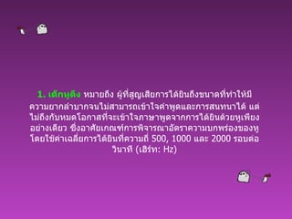 1.  เด็กหูตึง  หมายถึง ผู้ที่สูญเสียการได้ยินถึงขนาดที่ทำให้มีความยากลำบากจนไม่สามารถเข้าใจคำพูดและการสนทนาได้ แต่ไม่ถึงกับหมดโอกาสที่จะเข้าใจภาษาพูดจากการได้ยินด้วยหูเพียงอย่างเดียว ซึ่งอาศัยเกณฑ์การพิจารณาอัตราความบกพร่องของหู โดยใช้ค่าเฉลี่ยการได้ยินที่ความถี่   500, 1000  และ  2000  รอบต่อวินาที  ( เฮิร์ท :  Hz) 