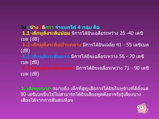 ใน หู ข้าง ที่ ดี กว่า   จำแนกได้  4  กลุ่ม คือ   1.1  เด็กหูตึงระดับน้อย  มีการได้ยินเฉลี่ยระหว่าง  26 -40  เดซิเบล  ( dB)    1.2  เด็กหูตึงระดับปานกลาง  มีการได้ยินเฉลี่ย  41 - 55  เดซิเบล  ( dB)   1.3  เด็กหูตึงระดับมาก  มีการได้ยินเฉลี่ยระหว่าง  56 - 70  เดซิเบล  ( dB)   1.4  เด็กหูตึงระดับรุนแรง  มีการได้ยินเฉลี่ยระหว่าง  71 - 90  เดซิเบล  ( dB) 2.  เด็กหูหนวก  หมายถึง เด็กที่สูญเสียการได้ยินในหูข้างที่ดีตั้งแต่  90  เดซิเบลขึ้นไปไม่สามารถได้ยินเสียงพูดดังอาจรับรู้เสียงบางเสียงได้จากการสั่นสะเทือน   