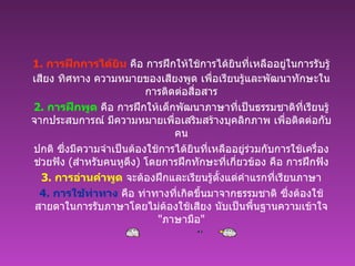 1.  การฝึกการได้ยิน  คือ การฝึกให้ใช้การได้ยินที่เหลืออยู่ในการรับรู้เสียง ทิศทาง ความหมายของเสียงพูด เพื่อเรียนรู้และพัฒนาทักษะในการติดต่อสื่อสาร 2.  การฝึกพูด  คือ การฝึกให้เด็กพัฒนาภาษาที่เป็นธรรมชาติที่เรียนรู้จากประสบการณ์ มีความหมายเพื่อเสริมสร้างบุคลิกภาพ เพื่อติดต่อกับคน ปกติ ซึ่งมีความจำเป็นต้องใช้การได้ยินที่เหลืออยู่ร่วมกับการใช้เครื่องช่วยฟัง   ( สำหรับคนหูตึง )  โดยการฝึกทักษะที่เกี่ยวข้อง คือ การฝึกฟัง 3.  การอ่านคำพูด  จะต้องฝึกและเรียนรู้ตั้งแต่คำแรกที่เรียนภาษา 4.  การใช้ท่าทาง  คือ ท่าทางที่เกิดขึ้นมาจากธรรมชาติ ซึ่งต้องใช้สายตาในการรับภาษาโดยไม่ต้องใช้เสียง นับเป็นพื้นฐานความเข้าใจ   " ภาษามือ " 