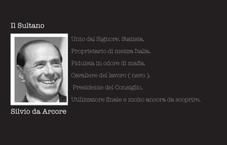 Il Sultano
                   Unto dal Signore. Statista.

                   Proprietario di mezza Italia.

                   Piduista in odore di mafia.

                   Cavaliere del lavoro ( nero ).

                   Presidente del Consiglio.

                   Utilizzatore finale e molto ancora da scoprire.

Silvio da Arcore
 