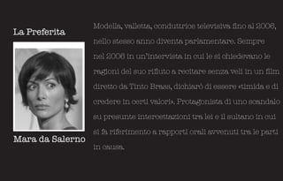 Modella, valletta, conduttrice televisiva fino al 2006,
La Preferita
                  nello stesso anno diventa parlamentare. Sempre

                  nel 2006 in un’intervista in cui le si chiedevano le

                  ragioni del suo rifiuto a recitare senza veli in un film

                  diretto da Tinto Brass, dichiarò di essere «timida e di

                  credere in certi valori». Protagonista di uno scandalo

                  su presunte intercettazioni tra lei e il sultano in cui

                  si fa riferimento a rapporti orali avvenuti tra le parti
Mara da Salerno
                  in causa.
 