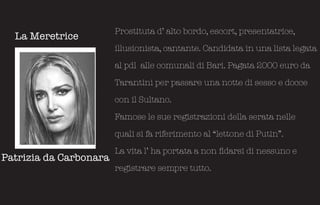 Prostituta d’ alto bordo, escort, presentatrice,
  La Meretrice
                        illusionista, cantante. Candidata in una lista legata

                        al pdl alle comunali di Bari. Pagata 2000 euro da

                        Tarantini per passare una notte di sesso e docce

                        con il Sultano.

                        Famose le sue registrazioni della serata nelle

                        quali si fa riferimento al “lettone di Putin”.

                        La vita l’ ha portata a non fidarsi di nessuno e
Patrizia da Carbonara
                        registrare sempre tutto.
 