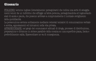 Glossario
STALKING: termine inglese (letteralmente: perseguitare) che indica una serie di atteggia-
menti tenuti da un individuo che affligge un’altra persona, perseguitandola ed ingenerando
stati di ansia e paura, che possono arrivare a comprometterne il normale svolgimento
della quotidianità.
La persecuzione avviene solitamente mediante reiterati tentativi di comunicazione verbale
e scritta, appostamenti ed intrusioni nella vita privata.
APPARECCHIARE: nel gergo dei consumatori abituali di droga, processo di distribuzione,
preparazione e divisione in strisce parallele della cocaina su una superficie piana, liscia e
preferibilmente calda. Sparecchiare ne va di conseguenza.
 