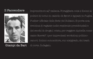 Il Faccendiere   Imprenditore all’ italiana. Foraggiava coca e donne ai

                 politici di turno in cambio di favori e appalti in Puglia.

                 Pusher ufficiale delle feste del Sultano. Si porta una

                 trentina di ragazze nelle residenze presidenziali e

                 dei secchi di droga ( cristo, per reggere Apicella come

                 cazzo faceva? ) per imprecisati workshop politico-

                 canori. Intimo conoscitore, suo malgrado, del trash

Giampi da Bari   di corte. Indagato.
 